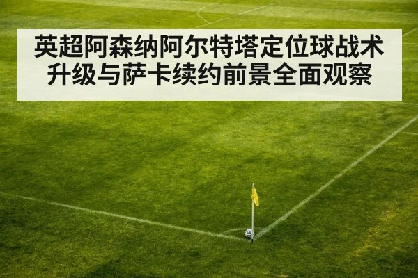 英超阿森纳阿尔特塔定位球战术升级与萨卡续约前景全面观察